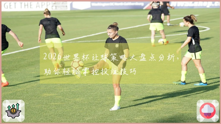 2026世界杯让球策略大盘点分析，助你轻松掌控投注技巧
