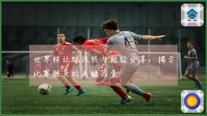 世界杯让球技巧与经验分享，揭示比赛胜负的关键因素